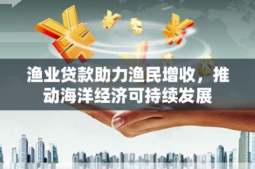 芦山渔业贷款助力渔民增收，推动海洋经济可持续发展